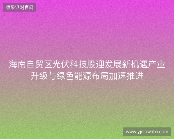 海南自贸区光伏科技股迎发展新机遇产业升级与绿色能源布局加速推进